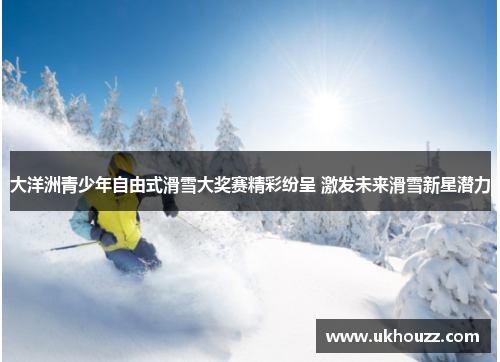 大洋洲青少年自由式滑雪大奖赛精彩纷呈 激发未来滑雪新星潜力