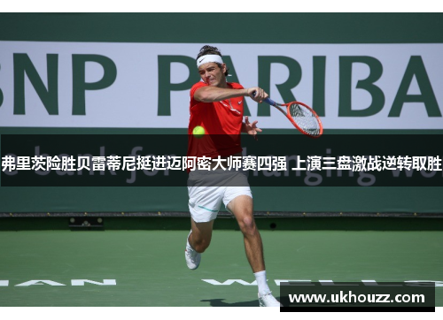 弗里茨险胜贝雷蒂尼挺进迈阿密大师赛四强 上演三盘激战逆转取胜