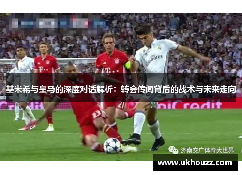 基米希与皇马的深度对话解析：转会传闻背后的战术与未来走向