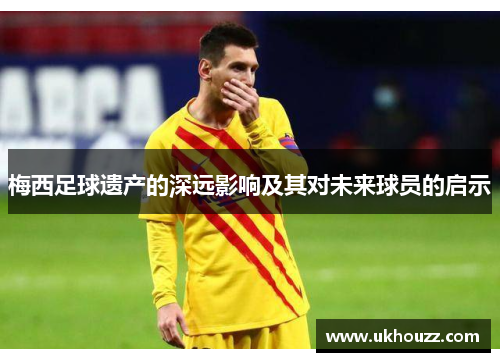 梅西足球遗产的深远影响及其对未来球员的启示