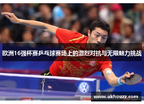 欧洲16强杯赛乒乓球赛场上的激烈对抗与无限魅力挑战