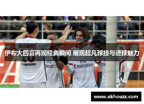 伊布大四喜再现经典瞬间 展现超凡球技与进球魅力
