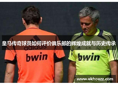 皇马传奇球员如何评价俱乐部的辉煌成就与历史传承
