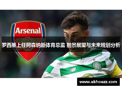 罗西基上任阿森纳新体育总监 前景展望与未来规划分析