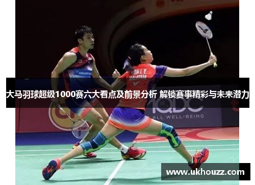 大马羽球超级1000赛六大看点及前景分析 解锁赛事精彩与未来潜力
